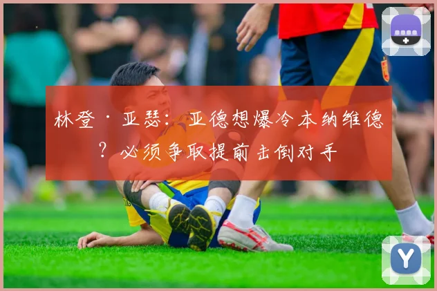 林登·亚瑟:亚德想爆冷本纳维德兹?必须争取提前击倒对手