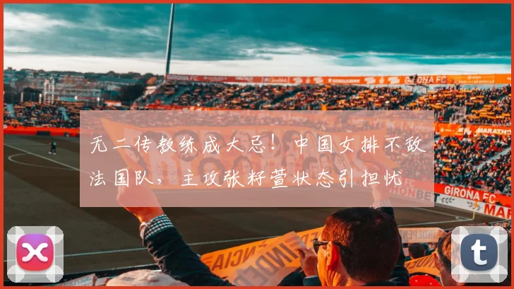 无二传教练成大忌!中国女排不敌法国队,主攻张籽萱状态引担忧