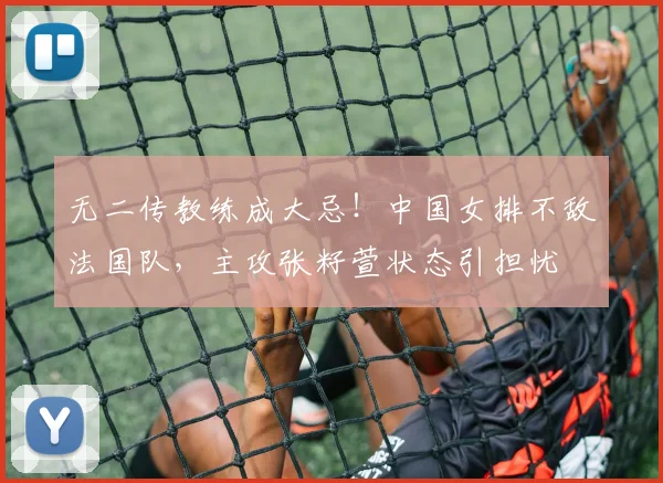 无二传教练成大忌!中国女排不敌法国队,主攻张籽萱状态引担忧