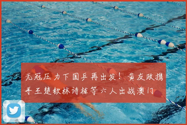 无冠压力下国乒再出发!黄友政携手王楚钦林诗栋等六人出战澳门
