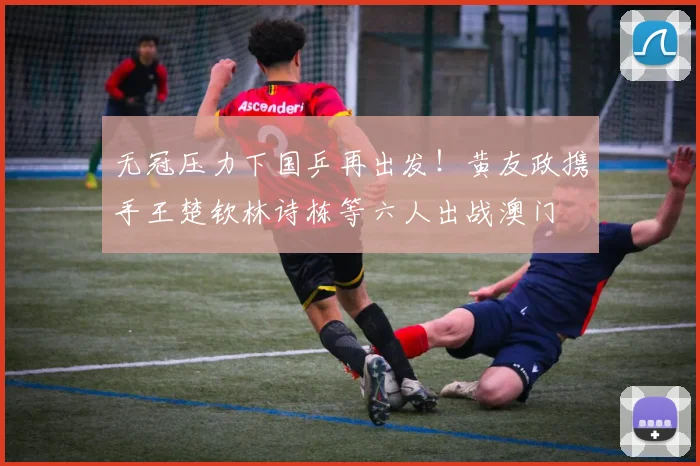 无冠压力下国乒再出发!黄友政携手王楚钦林诗栋等六人出战澳门